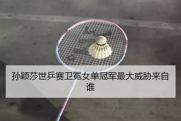 孙颖莎世乒赛卫冕女单冠军最大威胁来自谁