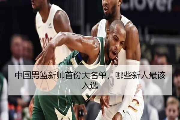 中国男篮新帅首份大名单，哪些新人最该入选